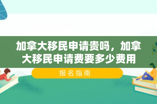 加拿大移民申请贵吗，加拿大移民申请费要多少费用