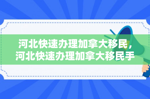河北快速办理加拿大移民，河北快速办理加拿大移民手续