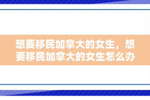 想要移民加拿大的女生，想要移民加拿大的女生怎么办