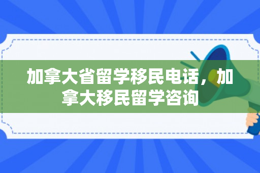 加拿大省留学移民电话，加拿大移民留学咨询