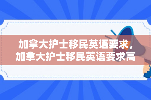 加拿大护士移民英语要求，加拿大护士移民英语要求高吗