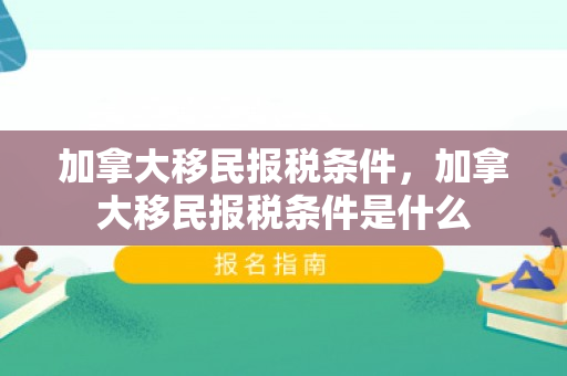 加拿大移民报税条件，加拿大移民报税条件是什么