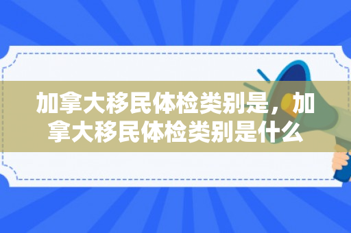加拿大移民体检类别是，加拿大移民体检类别是什么