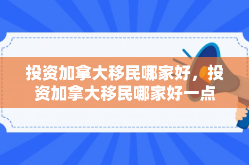 投资加拿大移民哪家好，投资加拿大移民哪家好一点