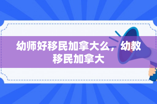 幼师好移民加拿大么，幼教移民加拿大