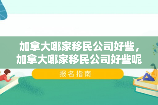 加拿大哪家移民公司好些，加拿大哪家移民公司好些呢