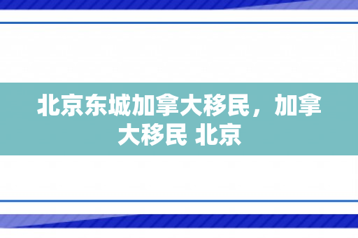 北京东城加拿大移民，加拿大移民 北京