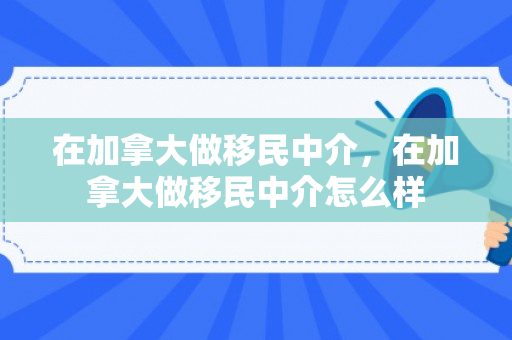 在加拿大做移民中介，在加拿大做移民中介怎么样