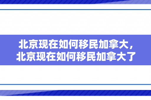 北京现在如何移民加拿大，北京现在如何移民加拿大了