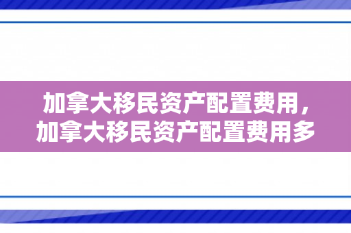 加拿大移民资产配置费用，加拿大移民资产配置费用多少