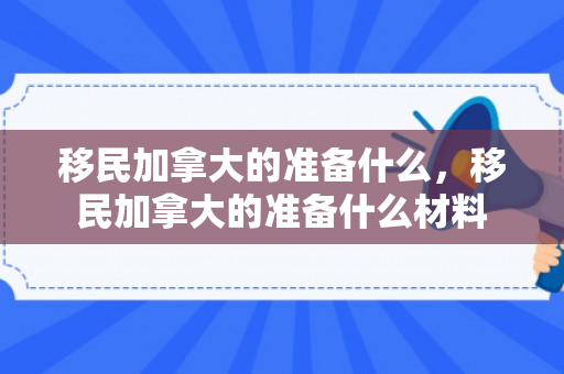 移民加拿大的准备什么，移民加拿大的准备什么材料