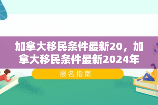 加拿大移民条件最新20，加拿大移民条件最新2024年