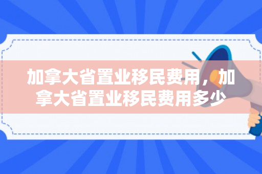 加拿大省置业移民费用，加拿大省置业移民费用多少