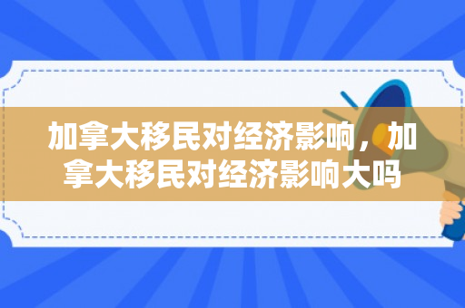 加拿大移民对经济影响，加拿大移民对经济影响大吗