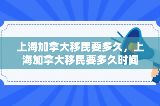 上海加拿大移民要多久，上海加拿大移民要多久时间