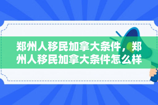 郑州人移民加拿大条件，郑州人移民加拿大条件怎么样
