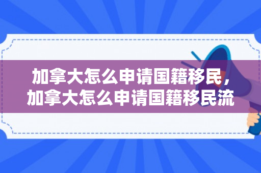 加拿大怎么申请国籍移民，加拿大怎么申请国籍移民流程