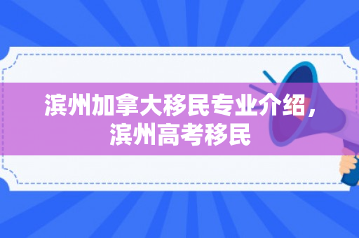滨州加拿大移民专业介绍，滨州高考移民