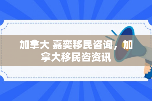 加拿大 嘉奕移民咨询，加拿大移民咨资讯