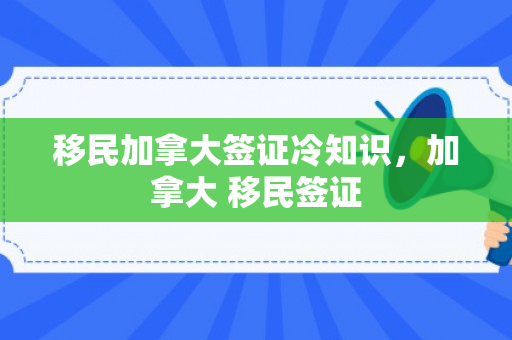 移民加拿大签证冷知识，加拿大 移民签证