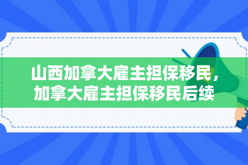 山西加拿大雇主担保移民，加拿大雇主担保移民后续