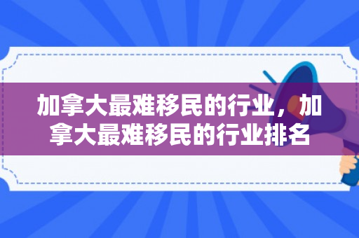 加拿大最难移民的行业，加拿大最难移民的行业排名