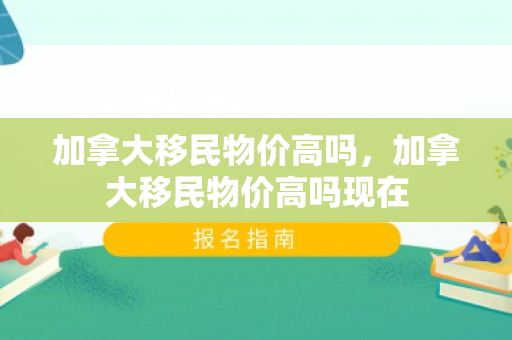 加拿大移民物价高吗，加拿大移民物价高吗现在