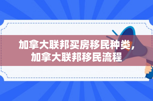 加拿大联邦买房移民种类，加拿大联邦移民流程