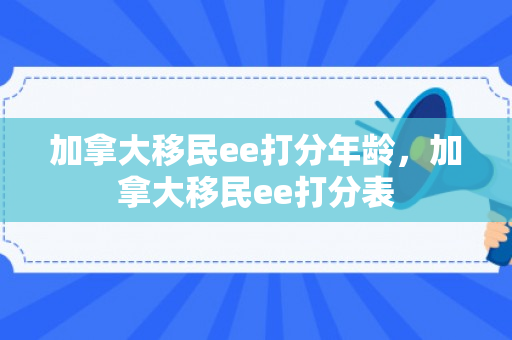 加拿大移民ee打分年龄，加拿大移民ee打分表