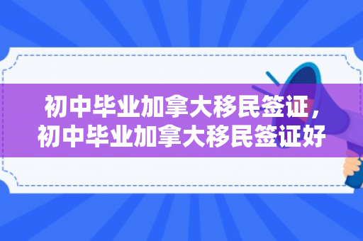 初中毕业加拿大移民签证，初中毕业加拿大移民签证好办吗