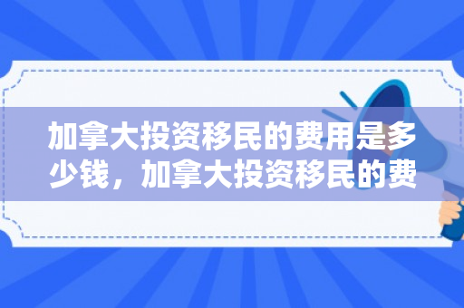 加拿大投资移民的费用是多少钱，加拿大投资移民的费用是多少钱啊
