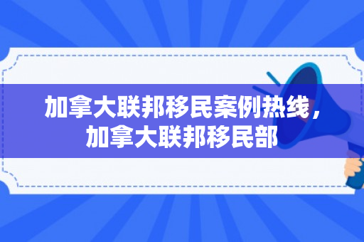 加拿大联邦移民案例热线，加拿大联邦移民部