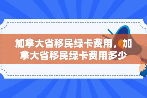 加拿大省移民绿卡费用，加拿大省移民绿卡费用多少