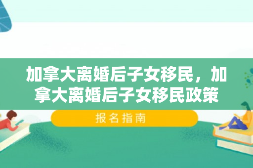 加拿大离婚后子女移民，加拿大离婚后子女移民政策