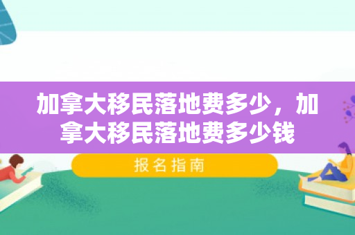 加拿大移民落地费多少，加拿大移民落地费多少钱