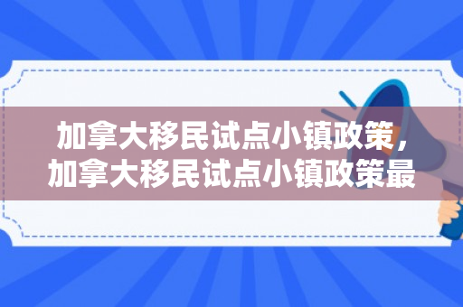 加拿大移民试点小镇政策，加拿大移民试点小镇政策最新
