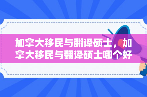 加拿大移民与翻译硕士，加拿大移民与翻译硕士哪个好