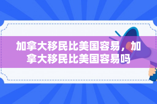 加拿大移民比美国容易，加拿大移民比美国容易吗