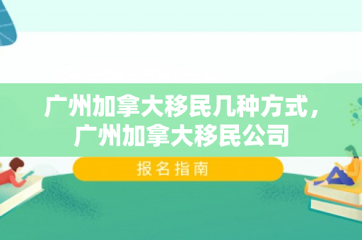 广州加拿大移民几种方式，广州加拿大移民公司