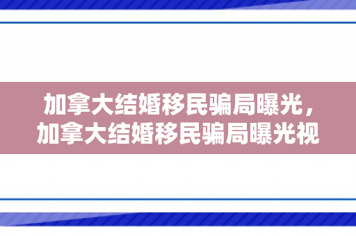 加拿大结婚移民骗局曝光，加拿大结婚移民骗局曝光视频