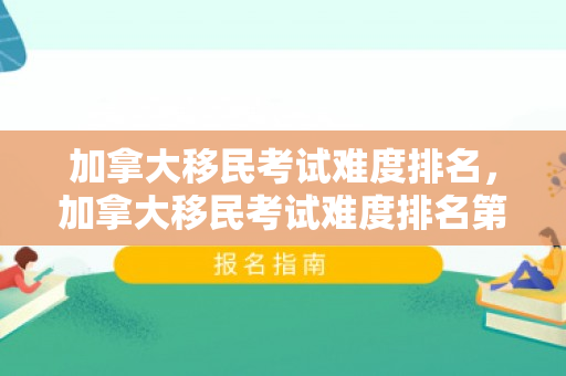 加拿大移民考试难度排名，加拿大移民考试难度排名第几