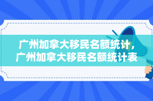广州加拿大移民名额统计，广州加拿大移民名额统计表