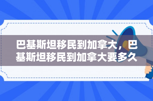 巴基斯坦移民到加拿大，巴基斯坦移民到加拿大要多久