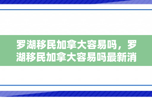 罗湖移民加拿大容易吗，罗湖移民加拿大容易吗最新消息