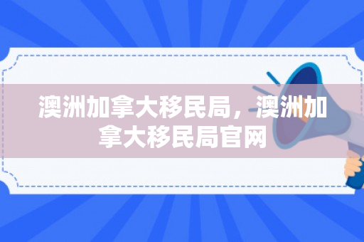 澳洲加拿大移民局，澳洲加拿大移民局官网