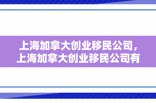上海加拿大创业移民公司，上海加拿大创业移民公司有哪些