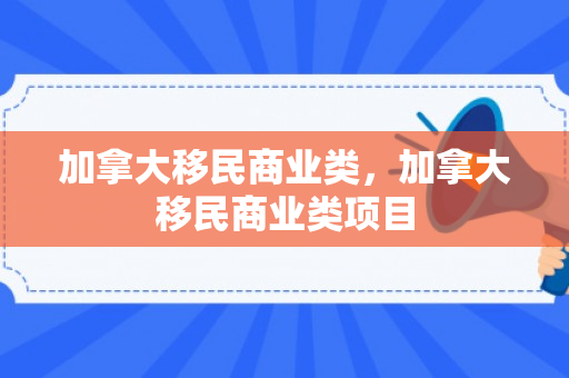 加拿大移民商业类，加拿大移民商业类项目