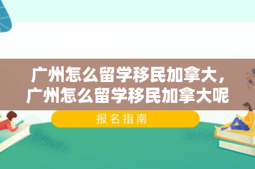 广州怎么留学移民加拿大，广州怎么留学移民加拿大呢