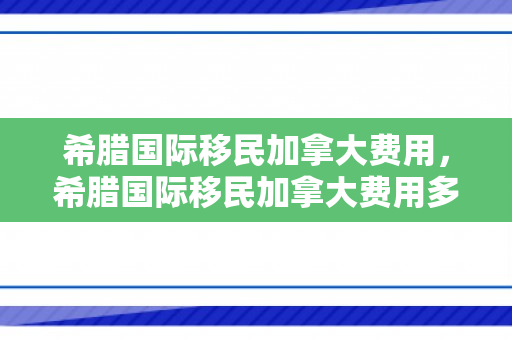 希腊国际移民加拿大费用，希腊国际移民加拿大费用多少