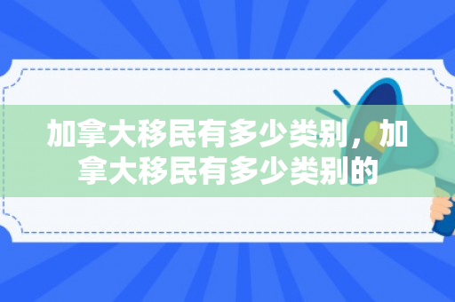 加拿大移民有多少类别，加拿大移民有多少类别的